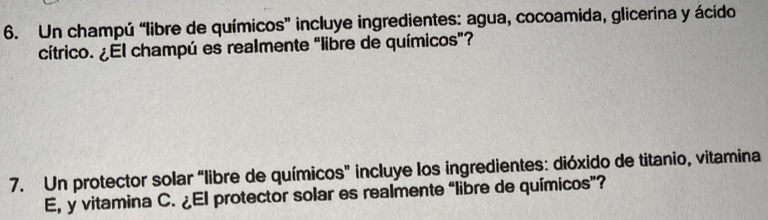 Un champú “libre de químicos” incluye ingredientes: agua, cocoamida, glicerina y ácido 
cítrico. ¿El champú es realmente "libre de químicos"? 
7. Un protector solar “libre de químicos" incluye los ingredientes: dióxido de titanio, vitamina 
E, y vitamina C. ¿El protector solar es realmente “libre de químicos”?