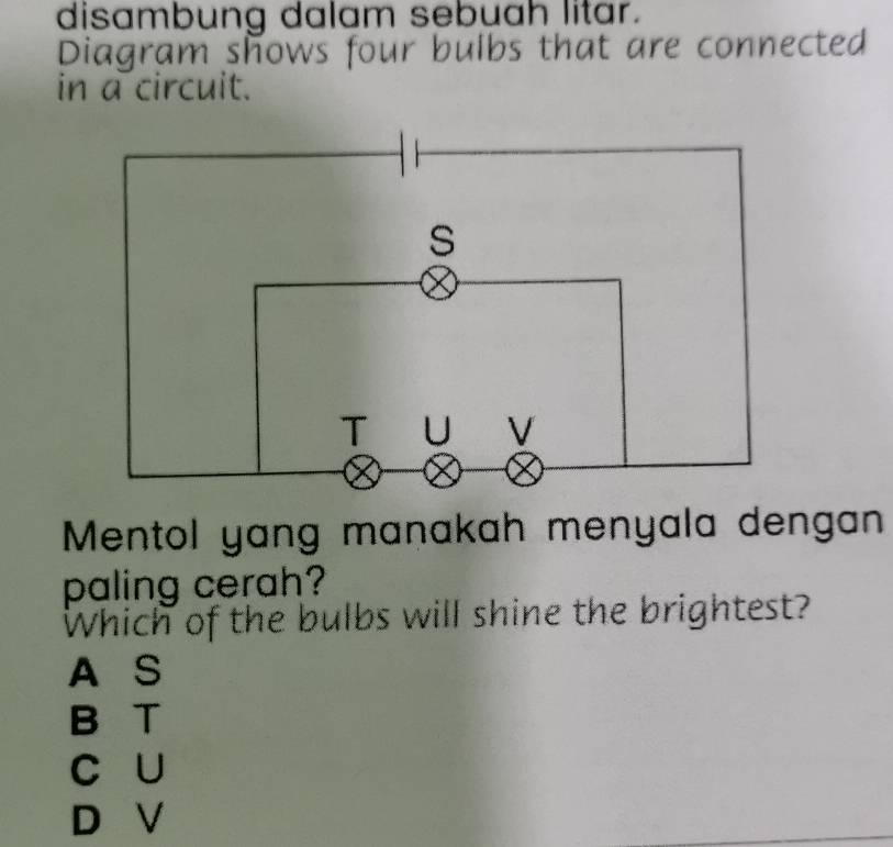 disambung dalam sebuah litar.
Diagram shows four bulbs that are connected
in a circuit.
Mentol yang manakah menyala dengan
paling cerah?
Which of the bulbs will shine the brightest?
A S
B T
C U
D V