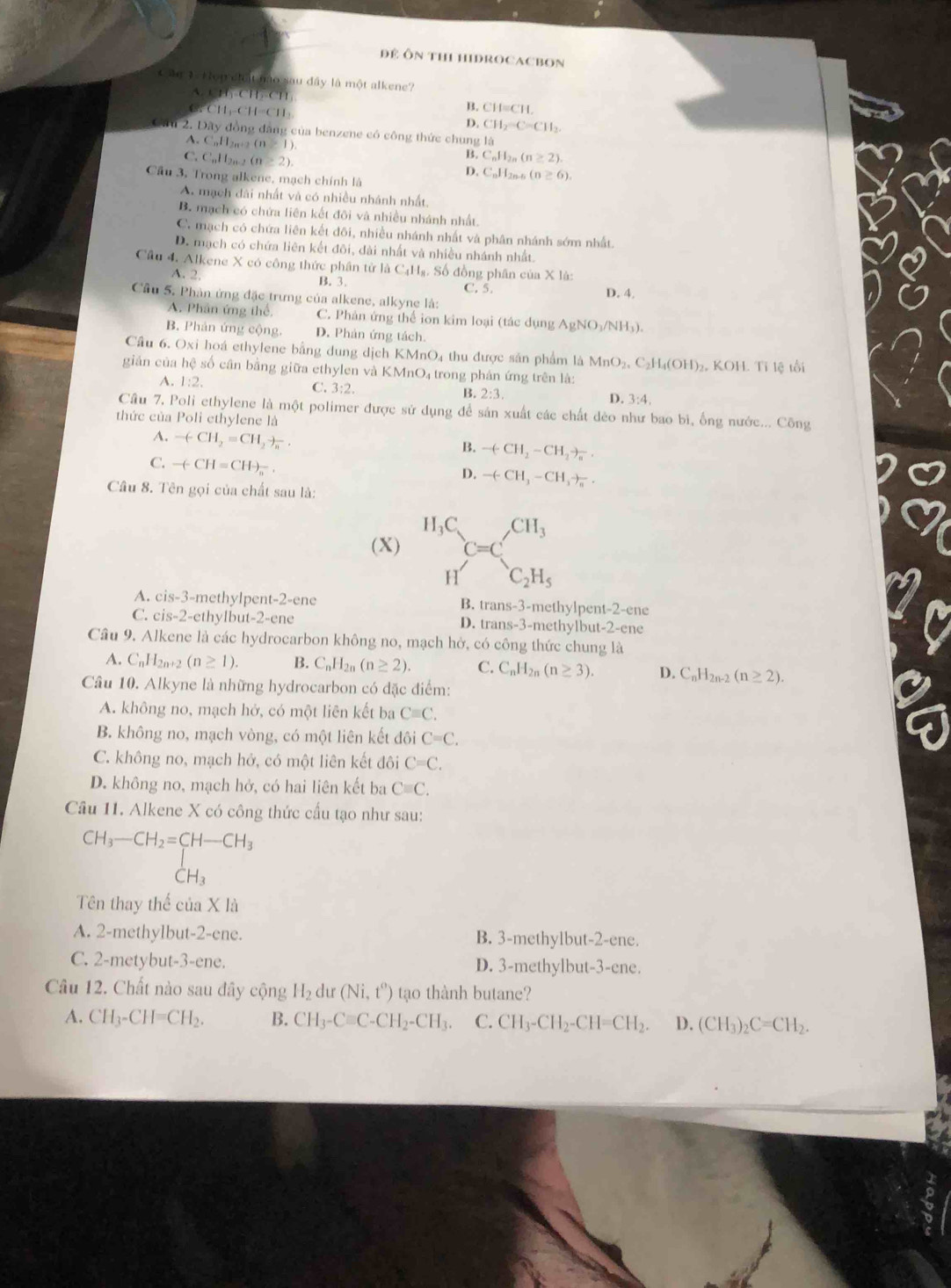 Để Ôn thEHIDROCACBOn
Cần 1Hon chất nào sau đây là một alkene?
A. CH,-CH-CH B. CH=CH.
CH1-CH=CH_3
D. CH_2=C=CH_2.
Cầu 2. Đây đồng đăng của benzene có công thức chung là
A. C_nH_2 , . 2 (n≥ 1)
B. C_nH_2n(n≥ 2).
C. CuH2n2 (n≥ 2). D. CuH2n-n (n≥ 6).
Cầu 3, Trong alkene, mạch chính là
A. mạch dài nhất và có nhiều nhánh nhất.
B. mạch có chứa liên kết đôi và nhiều nhánh nhất.
C. mạch có chứa liên kết đôi, nhiều nhánh nhất và phân nhánh sớm nhất.
D. mạch có chứa liên kết đôi, dài nhất và nhiều nhánh nhất.
Cầu 4. Alkene X có công thức phân tử là C_4H_1 Số đồng phân của X là:
A. 2. B. 3. C. 5. D. 4.
Cầu 5, Phản ứng đặc trưng của alkene, alkyne là:
A. Phân ứng thể. C. Phản ứng thể ion kim loại (tác dụng AgNO_3/NH_3
B. Phản ứng cộng. D. Phản ứng tách.
Cầu 6, Oxi hoá ethylene bằng dung dịch KMnO₄ thu được sản phẩm là MnO₂, C₂H₄(OH)₂, KOH. Tỉ lệ tổi
giản của hệ số cân bằng giữa ethylen và KMnO₄ trong phản ứng trên là:
A. 1:2. C. 3:2. B. 2:3. D. 3:4.
Câu 7. Poli ethylene là một polimer được sử dụng để sản xuất các chất dẻo như bao bì, ống nước... Công
thức của Poli ethylene là
A. -(CH_2=CH_2to _n.
B. -(CH_2-CH_2to _a.
C. -(-CH=CH-_n.
D. -(-CH_3-CH_3to _n.
Câu 8. Tên gọi của chất sau là:
(X) ^H_3C=C_^CH_3
H C_2H_5
A. cis-3-methylpent-2-ene B. trans-3-methylpent-2-ene
C. cis-2-ethylbut-2-ene D. trans-3-methylbut-2-ene
Câu 9. Alkene là các hydrocarbon không no, mạch hở, có công thức chung là
A. C_nH_2n+2(n≥ 1). B. C_nH_2n(n≥ 2). C. C_nH_2n(n≥ 3). D. C_nH_2n-2(n≥ 2).
Câu 10. Alkyne là những hydrocarbon có đặc điểm:
A. không no, mạch hở, có một liên kết ba Cequiv C.
B. không no, mạch vòng, có một liên kết đôi C=C.
C. không no, mạch hở, có một liên kết đôi C=C.
D. không no, mạch hở, có hai liên kết ba Cequiv C.
Câu 11. Alkene X có công thức cấu tạo như sau:
beginarrayr CH_3-CH_2=CH-CH_3 CH_3endarray
□ 
Tên thay thế của X là
A. 2-methylbut-2-ene. B. 3-methylbut-2-ene.
C. 2-metybut-3-ene. D. 3-methylbut-3-ene.
Câu 12. Chất nào sau đây cộng H_2 du (Ni,t^o) tạo thành butane?
A. CH_3-CH=CH_2. B. CH_3-Cequiv C-CH_2-CH_3. C. CH_3-CH_2-CH=CH_2. D. (CH_3)_2C=CH_2.