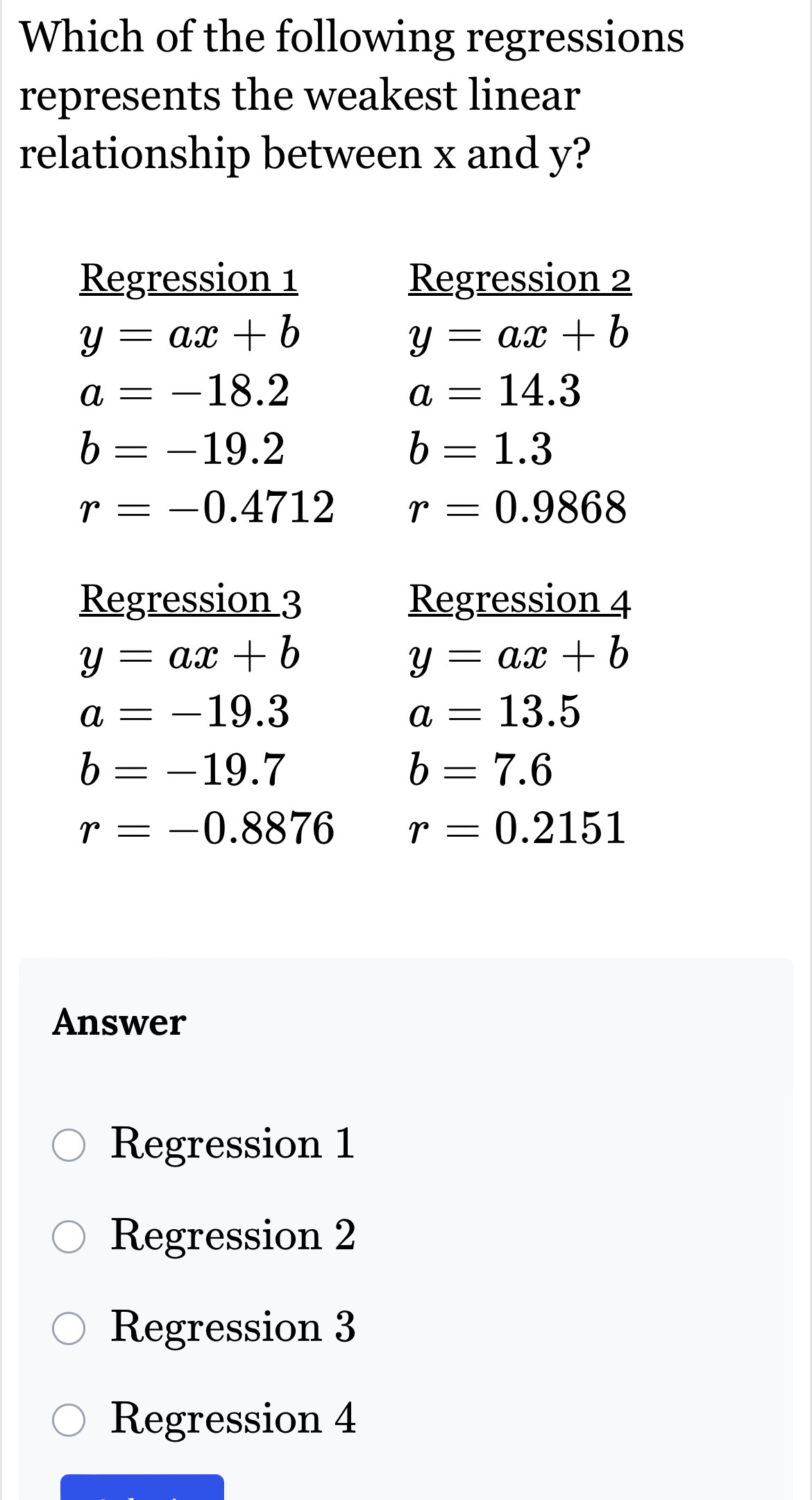 Which of the following regressions
represents the weakest linear
relationship between x and y?
Regression 1 Regression 2
y=ax+b
y=ax+b
a=-18.2
a=14.3
b=-19.2
b=1.3
r=-0.4712 r=0.9868
Regression 3 Regression 4
y=ax+b
y=ax+b
a=-19.3
a=13.5
b=-19.7
b=7.6
r=-0.8876 r=0.2151
Answer
Regression 1
Regression 2
Regression 3
Regression 4