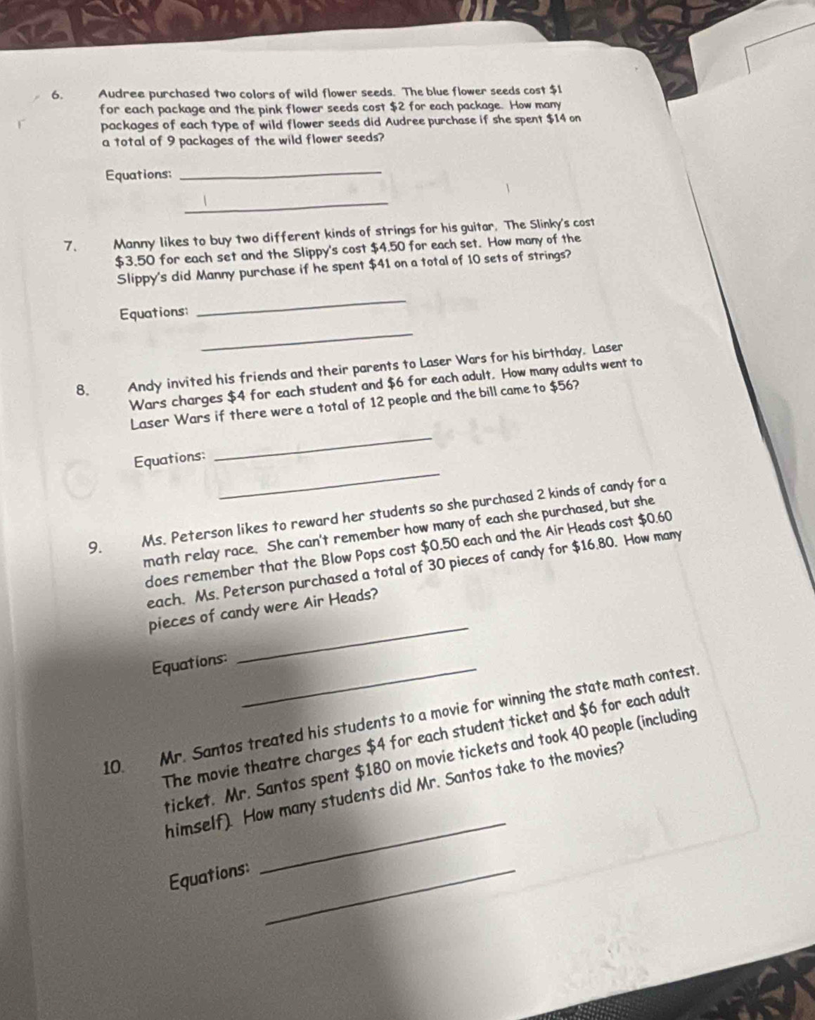 Audree purchased two colors of wild flower seeds. The blue flower seeds cost $1
for each package and the pink flower seeds cost $2 for each package. How many 
packages of each type of wild flower seeds did Audree purchase if she spent $14 on 
a total of 9 packages of the wild flower seeds? 
Equations: 
_ 
_ 
7. Manny likes to buy two different kinds of strings for his guitar. The Slinky's cost
$3.50 for each set and the Slippy's cost $4.50 for each set. How many of the 
Slippy's did Manny purchase if he spent $41 on a total of 10 sets of strings? 
Equations: 
_ 
_ 
8. Andy invited his friends and their parents to Laser Wars for his birthday. Laser 
Wars charges $4 for each student and $6 for each adult. How many adults went to 
Laser Wars if there were a total of 12 people and the bill came to $56? 
_ 
Equations: 
_ 
9. Ms. Peterson likes to reward her students so she purchased 2 kinds of candy for a 
math relay race. She can't remember how many of each she purchased, but she 
does remember that the Blow Pops cost $0.50 each and the Air Heads cost $0.60
each. Ms. Peterson purchased a total of 30 pieces of candy for $16.80. How many 
pieces of candy were Air Heads? 
Equations:_ 
_ 
10 Mr. Santos treated his students to a movie for winning the state math contest. 
The movie theatre charges $4 for each student ticket and $6 for each adult 
_ 
ticket. Mr. Santos spent $180 on movie tickets and took 40 people (including 
himself). How many students did Mr. Santos take to the movies? 
Equations:_