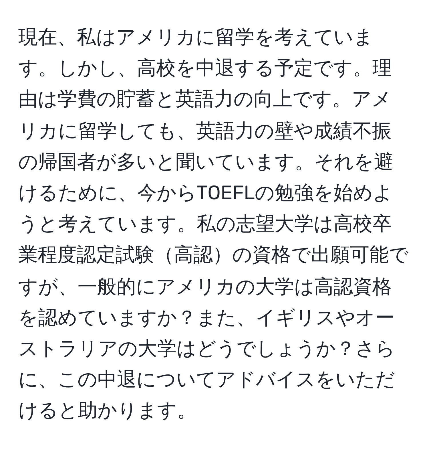 現在、私はアメリカに留学を考えています。しかし、高校を中退する予定です。理由は学費の貯蓄と英語力の向上です。アメリカに留学しても、英語力の壁や成績不振の帰国者が多いと聞いています。それを避けるために、今からTOEFLの勉強を始めようと考えています。私の志望大学は高校卒業程度認定試験高認の資格で出願可能ですが、一般的にアメリカの大学は高認資格を認めていますか？また、イギリスやオーストラリアの大学はどうでしょうか？さらに、この中退についてアドバイスをいただけると助かります。