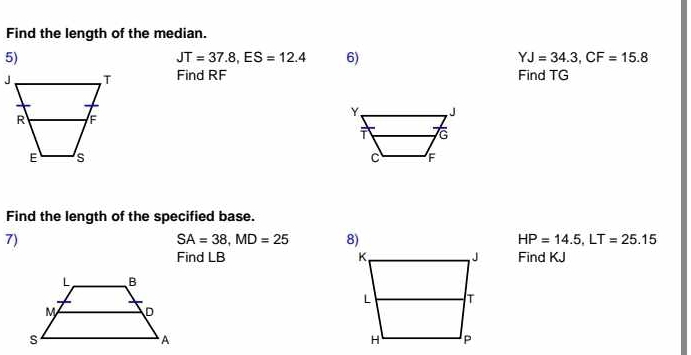 Find the length of the median. 
5)
JT=37.8, ES=12.4 6) YJ=34.3, CF=15.8
Find RF Find TG
Find the length of the specified base. 
7)
SA=38, MD=25 8) HP=14.5, LT=25.15
Find LB Find KJ