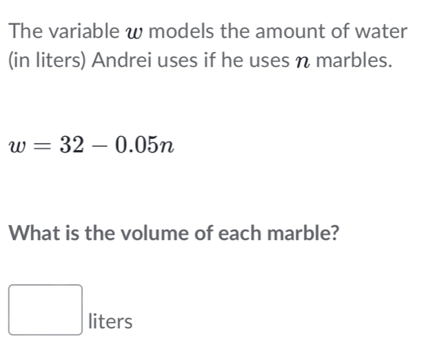 The variable w models the amount of water 
(in liters) Andrei uses if he uses n marbles.
w=32-0.05n
What is the volume of each marble? 
_  liters