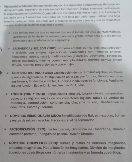 Matemática básico: Elaborar un álbum, con los siguientes componentes, Portada con
dibujo armado, separador de cada unidad, Introducción, Índice; enumerar las hojas en
la esquina inferior izquierda; Contenido son los temas escritos a mano con 2 ejemplos
por cada uno y 3 ejercicios realizados en otra hoja por cada tema, utilizar una hoja
tamaño carta por tema, recuerde que el trabajo es escrito a mano y con su respectivo
margen, el álbum es de los siguientes temas:
Los temas son los que se encuentran en el índice del libro de Matemáticas,
quedando de la siguiente manera para cada grado, tomar nota que los temas
dicen para que grado han sido asignados:
ARITMETICA (1RO, 2DO Y 3RO): números enteros, suma, resta, multiplicación
y división con enteros, operaciones combinadas con números enteros.
fracciones sumas, restas, multiplicación y división, decimales, potencias,
raíces cuadradas, mínimo común múltiplo (MCM), máximo común divisor
(MCD), razones, proporciones, y porcentajes.
ÁLGEBRA (1RO, 2DO Y 3RO): Clasificación de los términos algebraicos, Suma
y resta de algebraicos, Multiplicación en todas sus formas, División en todas
sus formas, Productos notables, Función Lineal, tipos de funciones, Pendiente
de una función, Ecuación Lineal, Inecuación Lineal.
LÓGICA (1RO Y 2DO): Proposiciones simples, proposiciones compuestas,
conectores lógicos, reglas de los conectores lógicos, tablas de verdad de
tautología, contradicción, contingencia, diagrama de ven, Clasificación de
conjuntos, Axioma y Teorema.
NÚMEROS IRRACIONALES (2DO): Simplificación de Raíces inexactas, Sumas
y restas de raíces inexactas, Racionalizar el denominador.
FACTORIZACIÓN (3RO): Factor común, Diferencia de Cuadrados, Trinomio
cuadrado perfecto, Triangulo de pascal, División Sintética.
NÚMEROS COMPLEJOS (3RO): Sumas y restas de números imaginarios,
unidades imaginarias, Multiplicación de imaginarios, División de imaginarios,
Ecuaciones cuadráticas con números imaginarios y su fórmula cuadrática.