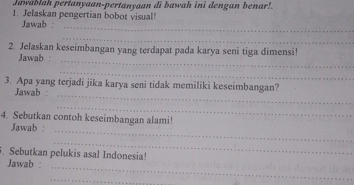 Jawablah pertanyaan-pertanyaan di bawah ini dengan benar!. 
1. Jelaskan pengertian bobot visual! 
Jawab :_ 
_ 
2. Jelaskan keseimbangan yang terdapat pada karya seni tiga dimensi! 
Jawab :_ 
_ 
3. Apa yang terjadi jika karya seni tidak memiliki keseimbangan? 
Jawab :_ 
_ 
4. Sebutkan contoh keseimbangan alami! 
Jawab :_ 
_ 
5. Sebutkan pelukis asal Indonesia! 
Jawab : 
_ 
_