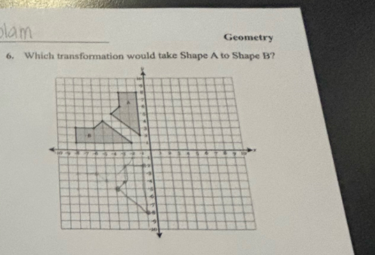 Geometry 
6. Which transformation would take Shape A to Shape B?