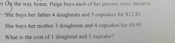 ) On the way home, Paige buys each of her parents some desserts. 
She buys her father 4 doughnuts and 5 cupcakes for $12.81
She buys her mother 3 doughnuts and 4 cupcakes for $9.93
What is the cost of 1 doughnut and 1 cupcake?