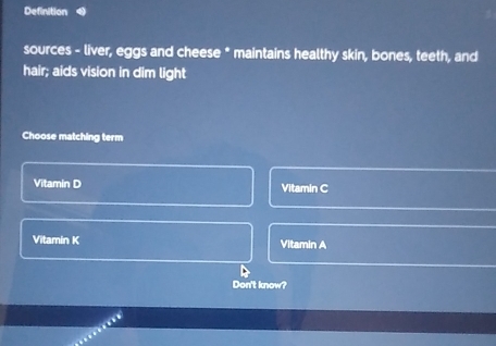 Definition
sources - liver, eggs and cheese * maintains healthy skin, bones, teeth, and
hair; aids vision in dim light
Choose matching term
Vitamin D Vitamin C
Vitamin K Vitamin A
Don't know?