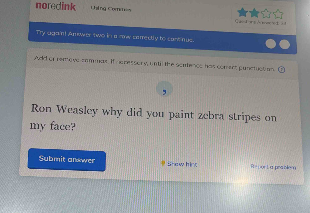 noredink Using Commas 
Questions Answered: 33 
Try again! Answer two in a row correctly to continue. 
Add or remove commas, if necessary, until the sentence has correct punctuation. ( 
Ron Weasley why did you paint zebra stripes on 
my face? 
Submit answer Show hint Report a problem