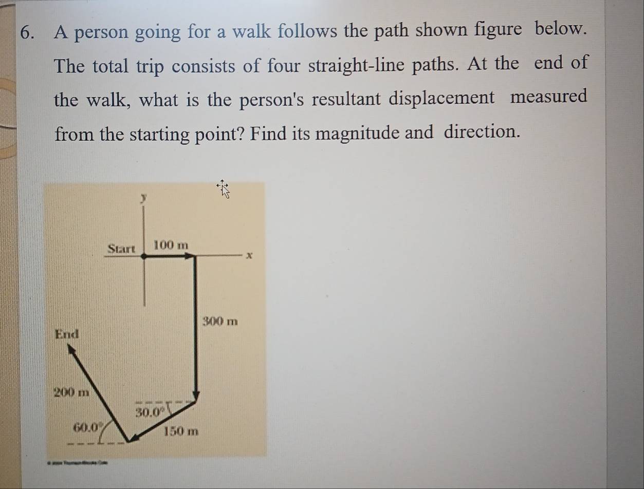 A person going for a walk follows the path shown figure below.
The total trip consists of four straight-line paths. At the end of
the walk, what is the person's resultant displacement measured
from the starting point? Find its magnitude and direction.