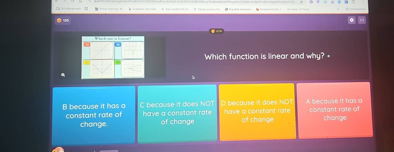 GCA Bookmarks Virtual Leaming - M L Typing Lessons ) Ea. O Bug-Walk-Animation
120
4/14
Which one is Linear?
Which function is linear and why? +
D)
B because it has a C because it does NOT D because it does NOT A because it has a
constant rate of have a constant rate have a constant rat constant rate of
change. of change of change
change