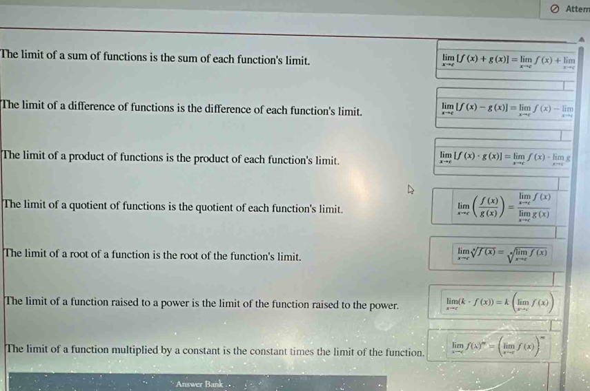 Attem^(The limit of a sum of functions is the sum of each function's limit.
limlimits _xto c)[f(x)+g(x)]=limlimits _xto cf(x)+limlimits _xto c
The limit of a difference of functions is the difference of each function's limit.
limlimits _xto c[f(x)-g(x)]=limlimits _xto cf(x)-limlimits _xto c
The limit of a product of functions is the product of each function's limit.
limlimits _xto c[f(x)· g(x)]=limlimits _xto cf(x)· limlimits _xto cg
The limit of a quotient of functions is the quotient of each function's limit.
limlimits _xto c( f(x)/g(x) )=frac limlimits _xto cf(x)limlimits _xto cg(x)
The limit of a root of a function is the root of the function's limit.
limlimits _xto csqrt[5](f(x))=sqrt[x](limlimits _xto c)f(x)
The limit of a function raised to a power is the limit of the function raised to the power. limlimits _xto c(k· f(x))=k(limlimits _xto cf(x))
The limit of a function multiplied by a constant is the constant times the limit of the function. limlimits _xto cf(x)^m=(limlimits _xto cf(x))^m
Answer Bank