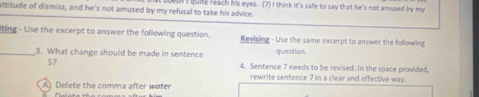 attitude of dismiss, and he's not amused by my refusal to take his advice. esht quite reach his eyes. (7) I think it's safe to say that he's not amused by my
iting - Use the excerpt to answer the following question. Revising - Use the same excerpt to answer the following
_3. What change should be made in sentence question.
5? 4. Sentence 7 needs to be revised. In the space provided,
rewrite sentence 7 in a clear and effective way.
A Delete the comma after water