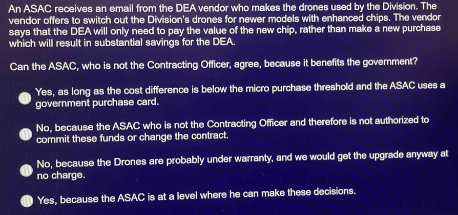 An ASAC receives an email from the DEA vendor who makes the drones used by the Division. The
vendor offers to switch out the Division's drones for newer models with enhanced chips. The vendor
says that the DEA will only need to pay the value of the new chip, rather than make a new purchase
which will result in substantial savings for the DEA.
Can the ASAC, who is not the Contracting Officer, agree, because it benefits the government?
Yes, as long as the cost difference is below the micro purchase threshold and the ASAC uses a
government purchase card.
No, because the ASAC who is not the Contracting Officer and therefore is not authorized to
commit these funds or change the contract.
No, because the Drones are probably under warranty, and we would get the upgrade anyway at
no charge.
Yes, because the ASAC is at a level where he can make these decisions.