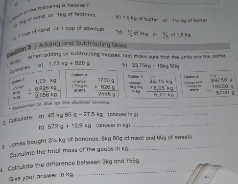 which of the following is heavier
) 1kg of sand or 1kg of feathers b) 1,5 kg of butter or 1¼ kg of butter
c) 1 cup of sand or 1 cup of sawdust. *d) 1/2 of 2kg or of 1.5 kg
duestion 5 | Adding and Subtracting Mass
Study: When adding or subtracting masses, first make sure that the units are the same
Examples: a) 1,73kg+826g
b) 23,75kg-18kg50g
Option 2 Option 1: Option 2:
Option 1: beginarrayr 1,73kg +0,826kg hline 2,556kgendarray 1,73kg to change beginarrayr 17309 +8269 hline 25569endarray change 18kg 50g to kg beginarrayr 23,75kg - -18,05kgendarray chonge bom messes to beginarrayr 1□  237509 -180509 hline 57009endarray
chánge
g26g grams
grams
so kg
_
* tumember to lins up the decimal comms.
2 Calculate: a) 45kg85g-27.5kg (answer in g)_
b) 572g+12,9kg (answer in kg)
_
James bought 31 kg of bananas, 8kg 80g of meat and 65g of sweets.
Calculate the total mass of the goods in kg.
_
4. Calculate the difference between 3kg and 755g.
Give your answer in kg.