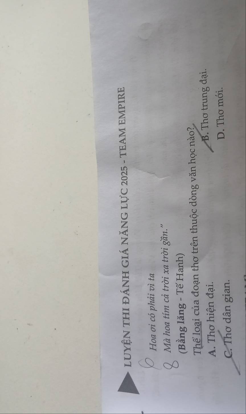 LUYỆN THI ĐÁNH GIÁ NĂNG LỤC 2025 - TEAM EMPIRE
Hoa ơi có phải vì ta
Mà hoa tím cả trời xa trời gần."
(Bằng lăng - Tế Hanh)
Thể loại của đoạn thơ trên thuộc dòng văn học nào?
A. Thơ hiện đại. B. Thơ trung đại.
C. Thơ dân gian. D. Thơ mới.