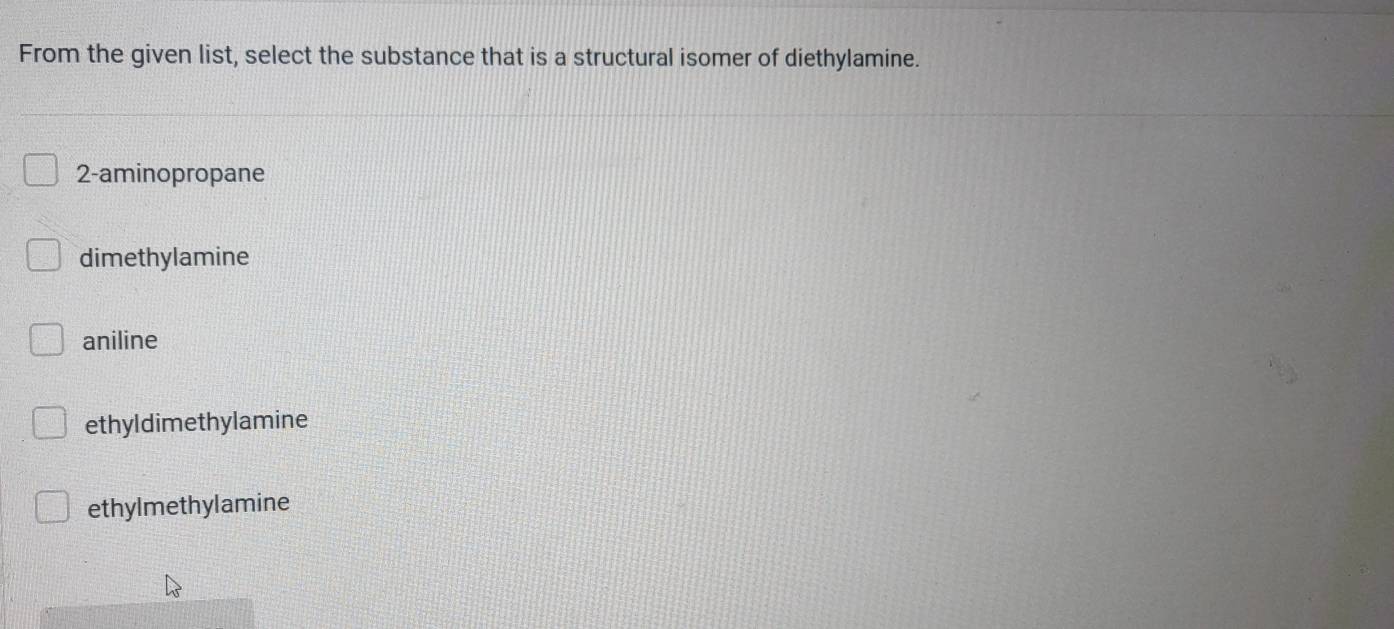 From the given list, select the substance that is a structural isomer of diethylamine.
2 -aminopropane
dimethylamine
aniline
ethyldimethylamine
ethylmethylamine