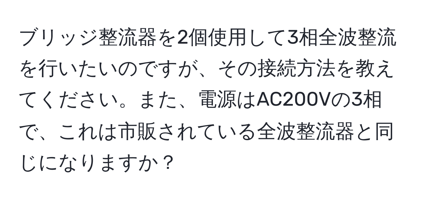 ブリッジ整流器を2個使用して3相全波整流を行いたいのですが、その接続方法を教えてください。また、電源はAC200Vの3相で、これは市販されている全波整流器と同じになりますか？