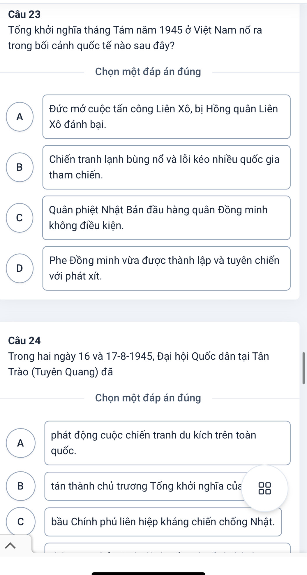 Tổng khởi nghĩa tháng Tám năm 1945 ở Việt Nam nổ ra
trong bối cảnh quốc tế nào sau đây?
Chọn một đáp án đúng
Đức mở cuộc tấn công Liên Xô, bị Hồng quân Liên
A
Xô đánh bại.
Chiến tranh lạnh bùng nổ và lỗi kéo nhiều quốc gia
B
tham chiến.
Quân phiệt Nhật Bản đầu hàng quân Đồng minh
C
không điều kiện.
Phe Đồng minh vừa được thành lập và tuyên chiến
D
với phát xít.
Câu 24
Trong hai ngày 16 và 17-8-1945, Đại hội Quốc dân tại Tân
Trào (Tuyên Quang) đã
Chọn một đáp án đúng
phát động cuộc chiến tranh du kích trên toàn
A
quốc.
B tán thành chủ trương Tổng khởi nghĩa của □□
□□
C bầu Chính phủ liên hiệp kháng chiến chống Nhật.