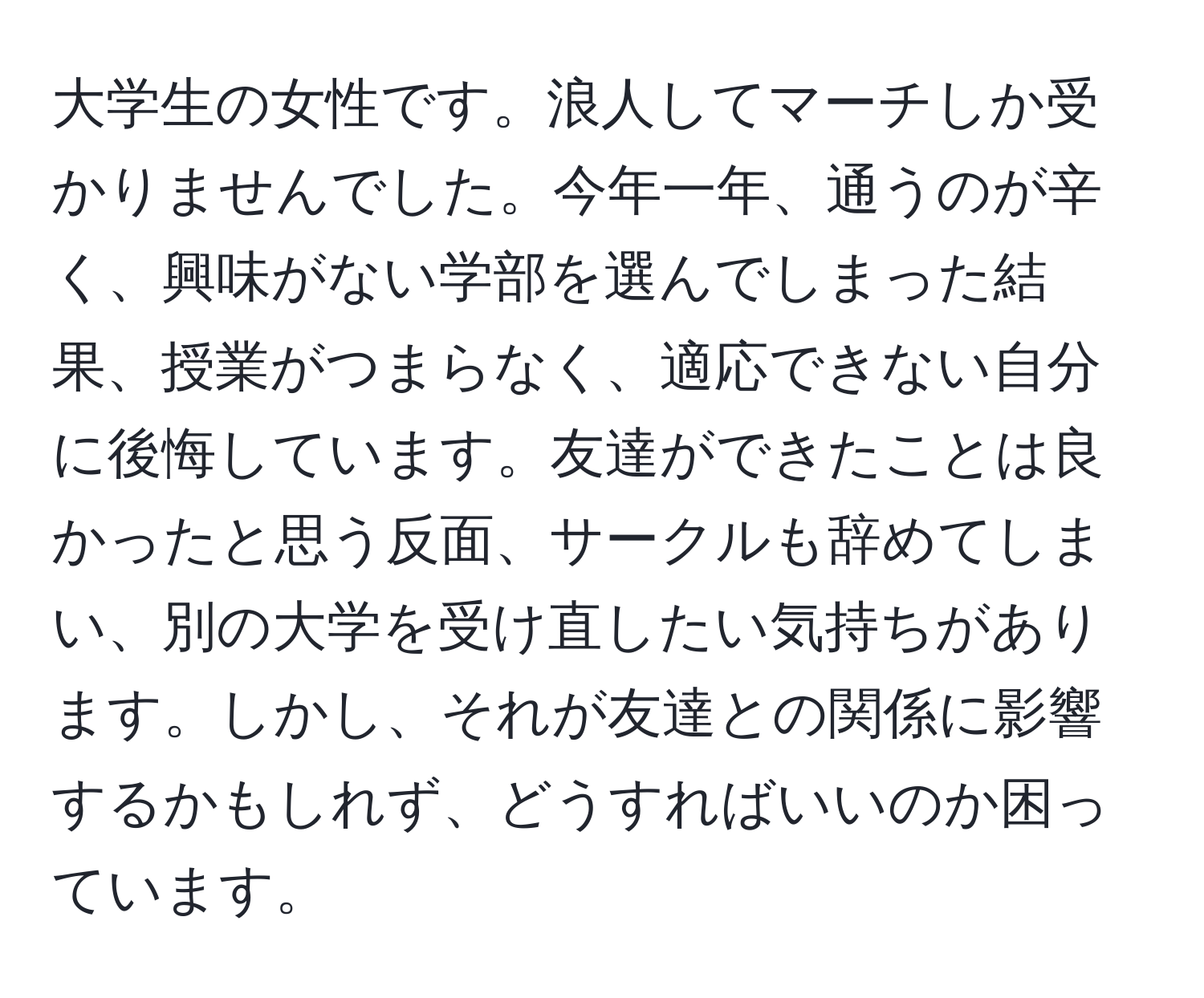 大学生の女性です。浪人してマーチしか受かりませんでした。今年一年、通うのが辛く、興味がない学部を選んでしまった結果、授業がつまらなく、適応できない自分に後悔しています。友達ができたことは良かったと思う反面、サークルも辞めてしまい、別の大学を受け直したい気持ちがあります。しかし、それが友達との関係に影響するかもしれず、どうすればいいのか困っています。