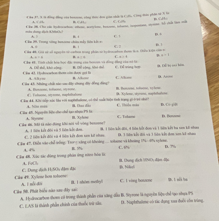 là đồng đẳng của benzene, công thức đơn giản nhất là C₃H₄. Công thức phân tử X là:
D. C4H₁2
A. C₃H₄ B. C9H₁2 C. C₆H₃
Câu 38. Cho các hydrocarbon: ethene, acetylene, benzene, toluene, isopentane, styrene. Số chất làm mắt
màu dung dịch KMnO₄? D. 6
A. 3 B. 4 C. 5
Cầu 39. Trong vòng benzene chứa mẫy liên kết π:
A. 0 B. | C. 2 D. 3
Câu 40. Giả sử số nguyên tử carbon trong phân tử hydrocarbon thơm là n. Điều kiện của n:
A. n>6 B. n≥ 6 C. n≥ 4 D. n>1
Câu 41. Tính chất hóa học đặc trưng của benzen và đồng đẳng của nó là:
A. Dễ thế, khó cộng. B. Dễ cộng, khó thể. C. Dễ trùng hợp. D. Dễ bị oxi hóa.
Cầu 42. Hydrocarbon thơm còn được gọi là
A. Alkyne B. Alkene C. Alkane D. Arene
Cầu 43. Những chất nào sau dây chung dãy đồng đẳng?
A. Benzene, toluene, styrene. B. Benzene, toluene, xylene.
C. Toluene, styrene, naphthalene D. Xylene, styrene, naphthalene.
Câu 44. Khi tiếp xúc lâu với naphthalene, có thể xuất hiện tình trạng gì ở trẻ nhỏ?
A. Nôn mứa B. Đau đầu C. Thiếu máu D. Co giật
Câu 45. Nguyên liệu cho chế tạo nhựa PS là:
A. Styrene B. Xylene C. Toluene D. Benzene
Câu 46. Mô tả nào đúng khi nói về vòng benzene?
A. I liên kết đôi và 5 liên kết đơn. B. 1 liên kết đôi, 4 liên kết đơn và 1 liên kết ba xen kẽ nhau
C. 2 liên kết đôi và 4 liên kết đơn xen kẽ nhau. D. 3 liên kết đôi và 3 liên kết đơn xen kẽ nhau
Câu 47. Điền vào chỗ trống: Trong xăng có khoảng ... toluene và khoảng 1% - 6% xylene.
A. 4% B. 5% C. 6% D. 7%
Câu 48. Xúc tác dùng trong phản ứng nitro hóa là:
A. FeCl₃ B. Dung dịch HNO₃ đậm đặc
C. Dung dịch H_2SO. 4 đậm đặc D. Nikel
Câu 49. Xylene hơn toluene:
A. 1 nối đôi B. 1 nhóm methyl C. 1 vòng benzene D. 1 nối ba
Câu 50. Phát biểu nào sau đây sai:
A. Hydrocarbon thơm có trong thành phần của xăng dầu B. Styrene là nguyên liệu chế tạo nhựa PS
C. LAS là thành phần chính của thuốc trừ sâu.  D. Naphthalene có tác dụng xua đuổi côn trùng.