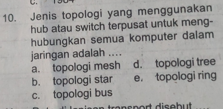 Jenis topologi yang menggunakan
hub atau switch terpusat untuk meng-
hubungkan semua komputer dalam
jaringan adalah ....
a. topologi mesh d. topologi tree
b. topologi star e. topologi ring
c. topologi bus
ransport disebut