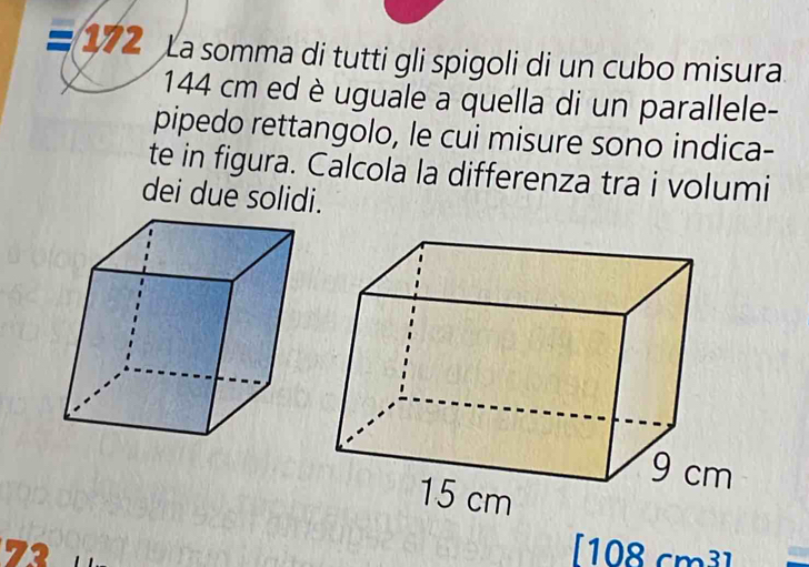 = 172 La somma di tutti gli spigoli di un cubo misura
144 cm ed è uguale à quella di un parallele- 
pipedo rettangolo, le cui misure sono indica- 
te in figura. Calcola la differenza tra i volumi 
dei due solidi.
72 [108 cm³ ] a