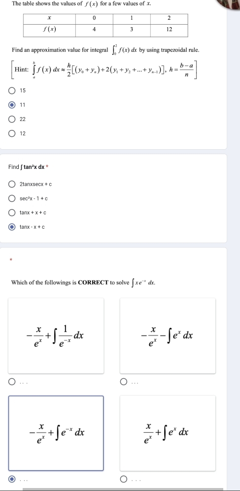 The table shows the values of f(x) for a few values of x.
Find an approximation value for integral ∈t _0^(2f(x)dx by using trapezoidal rule.
[Hint:∈tlimits _a^bf(x)dxapprox frac h)2[(y_0+y_a)+2(y_1+y_2+...+y_n-1)],h= (b-a)/n ]
15
11
22
12
Find ∈t tan^2xdx
2tan xsec x+c
sec^2x-1+c
tan x+x+c
tan x-x+c
Which of the followings is CORRECT to solve ∈t xe^(-x)dx
- x/e^x +∈t  1/e^(-x) dx
- x/e^x -∈t e^xdx
∵
. , .
- x/e^x +∈t e^(-x)dx
 x/e^x +∈t e^xdx. ..
