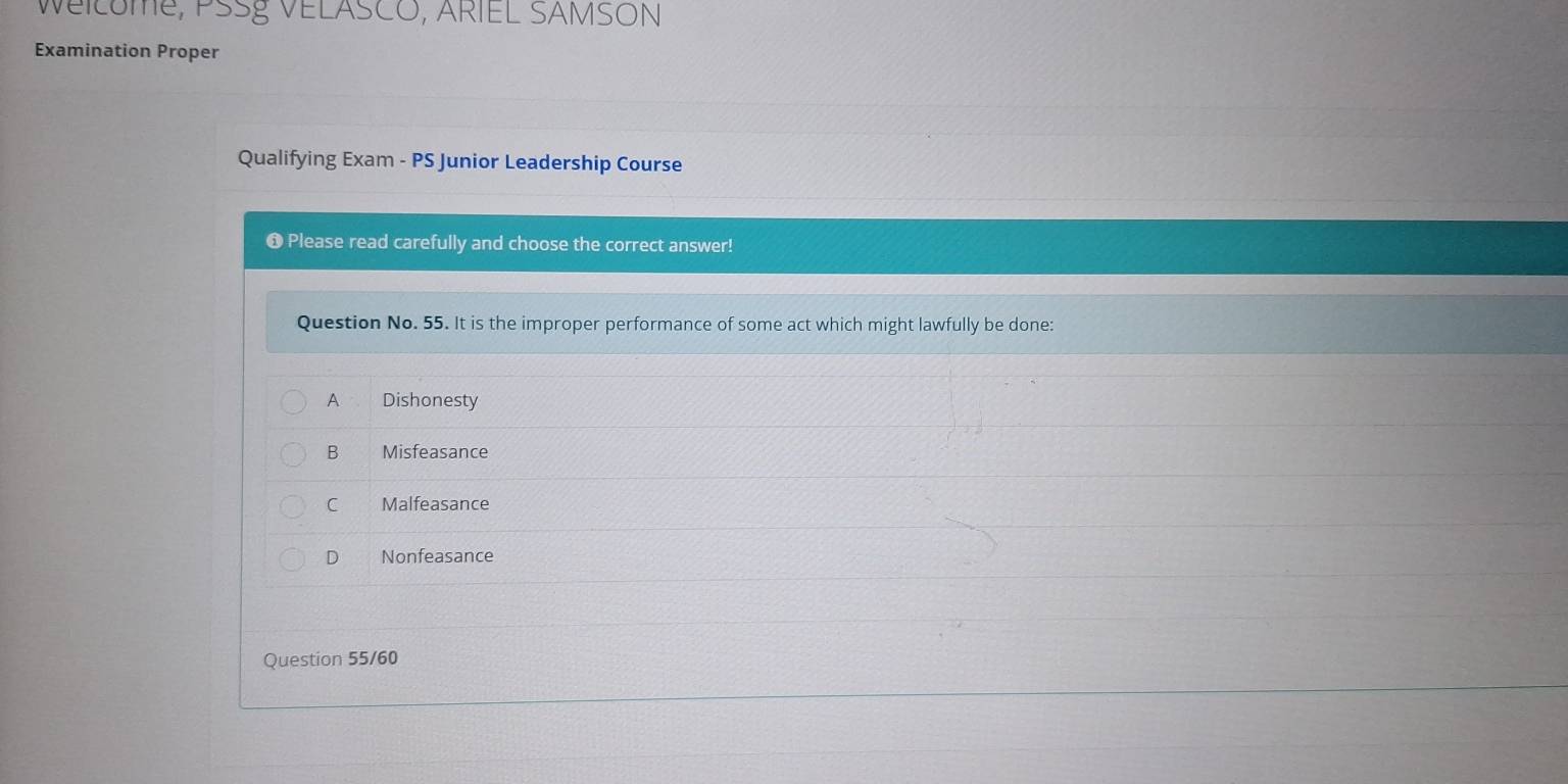 WEILUMe, PSSÉ VELASCO, ARIEL SAMSON
Examination Proper
Qualifying Exam - PS Junior Leadership Course
O Please read carefully and choose the correct answer!
Question No. 55. It is the improper performance of some act which might lawfully be done:
A Dishonesty
B Misfeasance
C Malfeasance
D Nonfeasance
Question 55/60