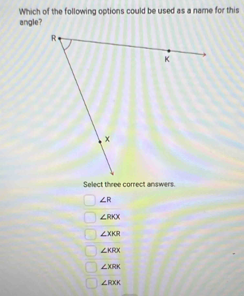 Which of the following options could be used as a name for this
angle?
Select three correct answers.
∠ R
∠ RKX
∠ XKR
∠ KRX
∠ XRK
∠ RXK