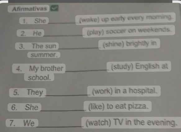 Afirmativas 
1. She (wake) up early every morning. 
2. He _(play) soccer on weekends. 
3. The sun _(shine) brightly in 
summer. 
4. My brother _(study) English at 
school. 
5. They_ (work) in a hospital. 
6. She _(like) to eat pizza. 
7. We_ (watch) TV in the evening.