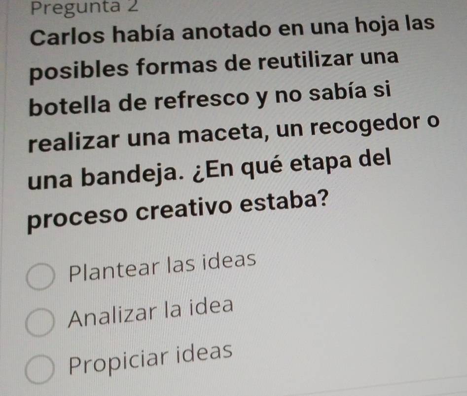 Pregunta 2
Carlos había anotado en una hoja las
posibles formas de reutilizar una
botella de refresco y no sabía si
realizar una maceta, un recogedor o
una bandeja. ¿En qué etapa del
proceso creativo estaba?
Plantear las ideas
Analizar la idea
Propiciar ideas