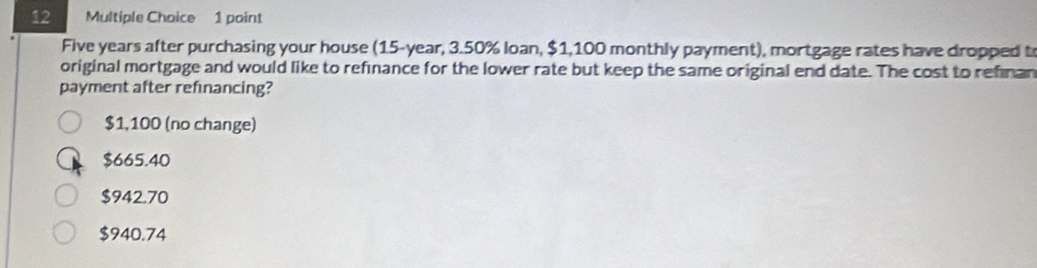 Five years after purchasing your house (15-year, 3.50% loan, $1,100 monthly payment), mortgage rates have dropped t
original mortgage and would like to refinance for the lower rate but keep the same original end date. The cost to refinan
payment after refinancing?
$1,100 (no change)
$665.40
$942.70
$940.74