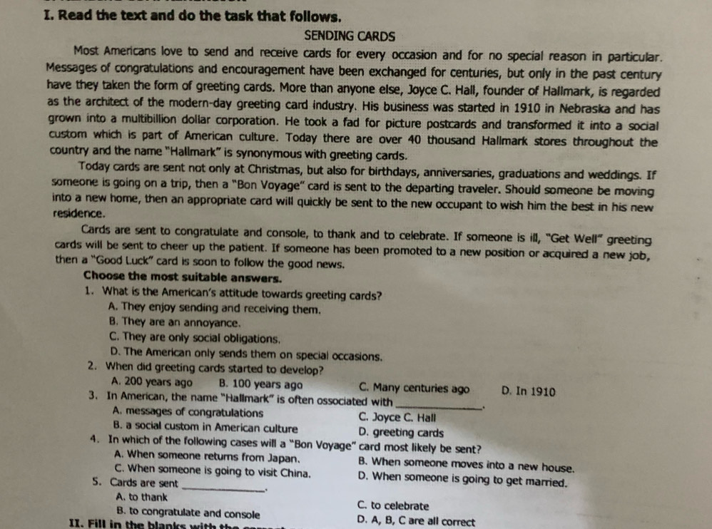 Read the text and do the task that follows.
SENDING CARDS
Most Americans love to send and receive cards for every occasion and for no special reason in particular.
Messages of congratulations and encouragement have been exchanged for centuries, but only in the past century
have they taken the form of greeting cards. More than anyone else, Joyce C. Hall, founder of Hallmark, is regarded
as the architect of the modern-day greeting card industry. His business was started in 1910 in Nebraska and has
grown into a multibillion dollar corporation. He took a fad for picture postcards and transformed it into a social
custom which is part of American culture. Today there are over 40 thousand Hallmark stores throughout the
country and the name "Hallmark” is synonymous with greeting cards.
Today cards are sent not only at Christmas, but also for birthdays, anniversaries, graduations and weddings. If
someone is going on a trip, then a “Bon Voyage” card is sent to the departing traveler. Should someone be moving
into a new home, then an appropriate card will quickly be sent to the new occupant to wish him the best in his new
residence.
Cards are sent to congratulate and console, to thank and to celebrate. If someone is ill, “Get Well” greeting
cards will be sent to cheer up the patient. If someone has been promoted to a new position or acquired a new job,
then a “Good Luck” card is soon to follow the good news.
Choose the most suitable answers.
1. What is the American's attitude towards greeting cards?
A. They enjoy sending and receiving them.
B. They are an annoyance.
C. They are only social obligations.
D. The American only sends them on special occasions.
2. When did greeting cards started to develop?
A. 200 years ago B. 100 years ago C. Many centuries ago D. In 1910
3. In American, the name “Hallmark” is often ossociated with_
.
A. messages of congratulations C. Joyce C. Hall
B. a social custom in American culture D. greeting cards
4. In which of the following cases will a “Bon Voyage” card most likely be sent?
A. When someone returns from Japan. B. When someone moves into a new house.
_
C. When someone is going to visit China. D. When someone is going to get married.
5. Cards are sent
A. to thank C. to celebrate
B. to congratulate and console D. A, B, C are all correct
II. Fill in the blanks with the