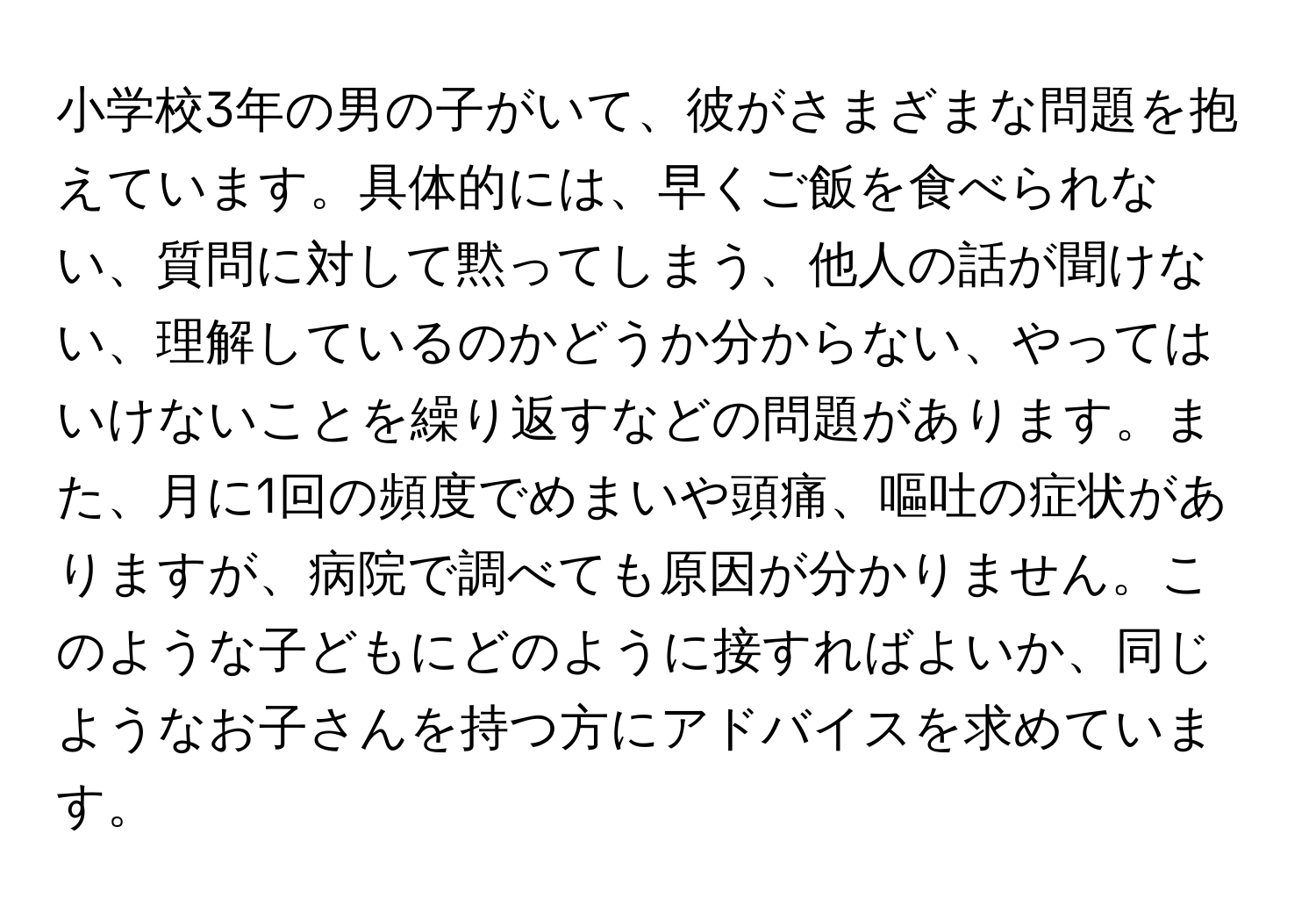 小学校3年の男の子がいて、彼がさまざまな問題を抱えています。具体的には、早くご飯を食べられない、質問に対して黙ってしまう、他人の話が聞けない、理解しているのかどうか分からない、やってはいけないことを繰り返すなどの問題があります。また、月に1回の頻度でめまいや頭痛、嘔吐の症状がありますが、病院で調べても原因が分かりません。このような子どもにどのように接すればよいか、同じようなお子さんを持つ方にアドバイスを求めています。