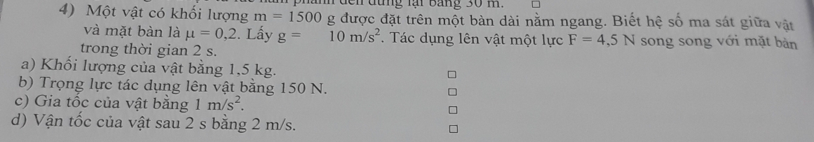 dến đừng lại bảng 30 m. 
4) Một vật có khối lượng m=1500 g được đặt trên một bàn dài nằm ngang. Biết hệ số ma sát giữa vật 
và mặt bàn là mu =0,2. Lấy g=10m/s^2. Tác dụng lên vật một lực F=4,5N song song với mặt bàn 
trong thời gian 2 s. 
a) Khối lượng của vật bằng 1,5 kg. 
b) Trọng lực tác dụng lên vật bằng 150 N. 
c) Gia tốc của vật bằng 1m/s^2. 
d) Vận tốc của vật sau 2 s bằng 2 m/s.