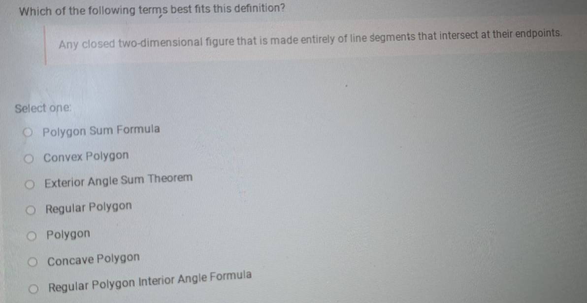 Which of the following terms best fits this definition?
Any closed two-dimensional figure that is made entirely of line segments that intersect at their endpoints.
Select one:
Polygon Sum Formula
Convex Polygon
Exterior Angle Sum Theorem
Regular Polygon
Polygon
Concave Polygon
Regular Polygon Interior Angle Formula