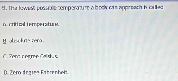 The lowest possible temperature a body can approach is called
A. critical temperature.
B. absolute zero.
C. Zero degree Celsius.
D. Zero degree Fahrenheit.