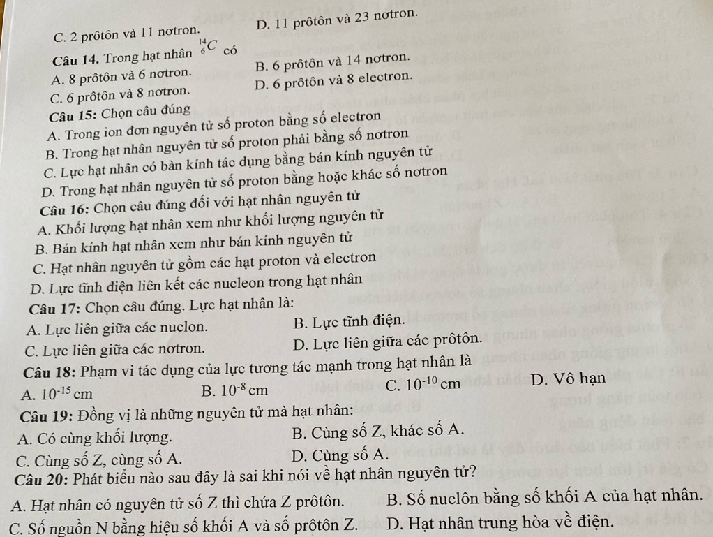 C. 2 prôtôn và 11 notron. D. 11 prôtôn và 23 notron.
Câu 14. Trong hạt nhân _6^((14)C có
A. 8 prôtôn và 6 notron. B. 6 prôtôn và 14 nơtron.
C. 6 prôtôn và 8 notron. D. 6 prôtôn và 8 electron.
Câu 15: Chọn câu đúng
A. Trong ion đơn nguyên tử số proton bằng số electron
B. Trong hạt nhân nguyên tử số proton phải bằng số nơtron
C. Lực hạt nhân có bàn kính tác dụng bằng bán kính nguyên tử
D. Trong hạt nhân nguyên tử số proton bằng hoặc khác số nơtron
Câu 16: Chọn câu đúng đối với hạt nhân nguyên tử
A. Khối lượng hạt nhân xem như khối lượng nguyên tử
B. Bán kính hạt nhân xem như bán kính nguyên tử
C. Hạt nhân nguyên tử gồm các hạt proton và electron
D. Lực tĩnh điện liên kết các nucleon trong hạt nhân
Câu 17: Chọn câu đúng. Lực hạt nhân là:
A. Lực liên giữa các nuclon. B. Lực tĩnh điện.
C. Lực liên giữa các nơtron. D. Lực liên giữa các prôtôn.
Câu 18: Phạm vi tác dụng của lực tương tác mạnh trong hạt nhân là
A. 10^-15)cm D. Vô hạn
B. 10^(-8)cm C. 10^(-10)cm
Câu 19: Đồng vị là những nguyên tử mà hạt nhân:
A. Có cùng khổi lượng. B. Cùng số Z, khác số A.
C. Cùng số Z, cùng số A. D. Cùng số A.
Câu 20: Phát biểu nào sau đây là sai khi nói về hạt nhân nguyên tử?
A. Hạt nhân có nguyên tử số Z thì chứa Z prôtôn. B. Số nuclôn bằng số khối A của hạt nhân.
C. Số nguồn N bằng hiệu số khối A và số prôtôn Z. D. Hạt nhân trung hòa về điện.