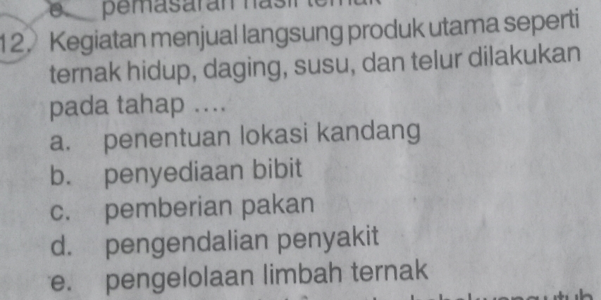 pemasarán nasí
12. Kegiatan menjual langsung produk utama seperti
ternak hidup, daging, susu, dan telur dilakukan
pada tahap ....
a. penentuan lokasi kandang
b. penyediaan bibit
c. pemberian pakan
d. pengendalian penyakit
e. pengelolaan limbah ternak