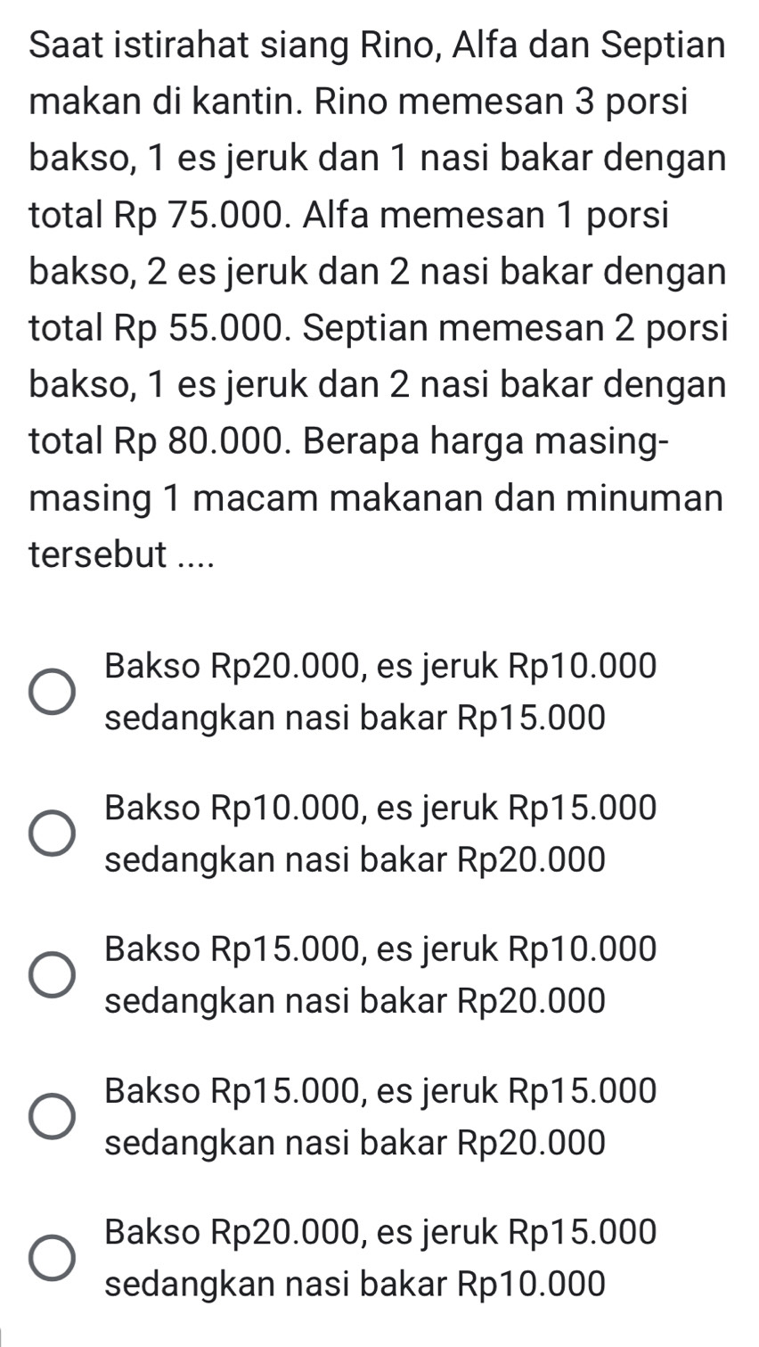 Saat istirahat siang Rino, Alfa dan Septian
makan di kantin. Rino memesan 3 porsi
bakso, 1 es jeruk dan 1 nasi bakar dengan
total Rp 75.000. Alfa memesan 1 porsi
bakso, 2 es jeruk dan 2 nasi bakar dengan
total Rp 55.000. Septian memesan 2 porsi
bakso, 1 es jeruk dan 2 nasi bakar dengan
total Rp 80.000. Berapa harga masing-
masing 1 macam makanan dan minuman
tersebut ....
Bakso Rp20.000, es jeruk Rp10.000
sedangkan nasi bakar Rp15.000
Bakso Rp10.000, es jeruk Rp15.000
sedangkan nasi bakar Rp20.000
Bakso Rp15.000, es jeruk Rp10.000
sedangkan nasi bakar Rp20.000
Bakso Rp15.000, es jeruk Rp15.000
sedangkan nasi bakar Rp20.000
Bakso Rp20.000, es jeruk Rp15.000
sedangkan nasi bakar Rp10.000