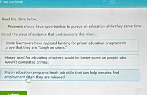 # Sae your lavals
Read the clairn below.
Prisoners should have opportunities to pursue an education while they serve time.
Select the piece of evidence that best supports this claim.
Some lawmakers have opposed funding for prison education programs to
prove that they are "tough on crime."
Money used for educating prisoners would be better spent on people who
haven't committed crimes.
Prison education programs teach job skills that can help inmates find
employment hen they are released.