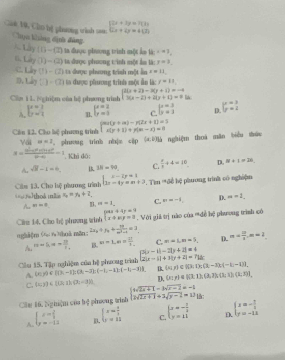 Cú 10, Cho hệ phương tình sau: beginarrayl 2x+3y=7(1) 2x+2y=4(2)endarray.
Chọn kháng định đùng.
1.3y(1)-(2) ta được phương trình một ấn là: x=3,
6. Liy(1)-(2) ta được phương tinh một ấn lá: y=3.
C. Lly(1)-(2) ta được phương trình một Ấn x=11,
D, uy (□ )-(2) ta được phương trình một ẩn là: y=11,
Cân 1 1. Nghiệm của hệ phương trình beginarrayl 2(x+2)-3(y+1)=-4 3(x-2)+2(y+1)=8endarray. là:
A. beginarrayl x=2 y=2endarray. beginarrayl x=2 y=3endarray. C. beginarrayl x=3 y=3endarray. D. beginarrayl x=3 y=2endarray.
B.
Cầu 12. Cho hệ phương trình beginarrayl mx(y+m)-y(2x+1)=5 x(y+1)+y(m-x)=8endarray.
Với m=2 , phương trình nhận cặp (a;b) là nghiệm thoá măn biểu thức
N=frac (b^2-c)^2+(b)^2+(b+c)^2(b-a)-1. Khi đó:
A. sqrt(N)-1=6, B. 3N=90 C.  N/3 +4=10 D. N+1=26,
Câu 13. Cho hệ phương trình beginarrayl x-2y=1 3x-4y=m+3endarray.. Tìm '''đề hệ phương trình có nghiệm
(x_0;y_0) thoả mãn x_0=y_0+2.
A. m=0. B. m=1, C. m=-1, D. m=2,
Câu 14, Cho bệ phương trình beginarrayl mx+4y=9 x+my=8endarray.. Với giá trị nào của '''đề hệ phương trình có
nghiệm    thoà mãn: 2x_0+y_0+ 38/m^2-4 =3
A. m=5,m= 13/5  B. m=1,m= 27/3  C. m=1,m=5, D. m= 10/3 ,m=2_ 
Cầu 15. Tập nghiệm của hệ phương trình beginarrayl 3|x-1|-2|y+2|=4 2|x-1|+3|y+2|=7|a:endarray.
A. (x;y)∈ [(3,-1);(3;-3);(-1;-1);(-1;-3)] B. (x;y)∈  (3;1);(3;-3);(-1;-1) ,
C. (x;y)∈  (3;1);(3;-3) D. (x;y)∈  (3;1);(3;3);(1;1);(1;3)
Câu 16. Nghiệm của b? phương trình beginarrayl 4sqrt(2x+1)-3sqrt(x-2)=-1 2sqrt(2x+1)+3sqrt(y-2)=13endarray. là:
A. beginarrayl x= 2/1  y=-11endarray.
B. beginarrayl x= 3/2  y=11endarray.
C. beginarrayl x=- 3/2  y=11endarray.
D. beginarrayl x=- 3/2  y=-11endarray.