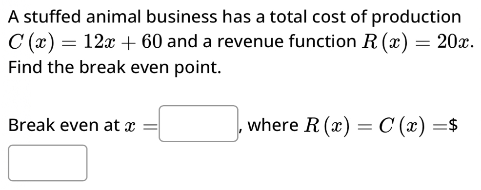 A stuffed animal business has a total cost of production
C(x)=12x+60 and a revenue function R(x)=20x. 
Find the break even point. 
Break even at x=□ , where R(x)=C(x)=$