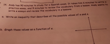 Andy has 90 minutes to study for a Spanish exam. It takes him 6 minutes to write a 
practice essay, and 9 minutes to review the vocabulary from a lesson. Andy wants to 
write e essays and review the vocabulary in s lessons. 
a. Write an inequality that describes all the possible values of e and s. 
b. Graph these values as a function of e.