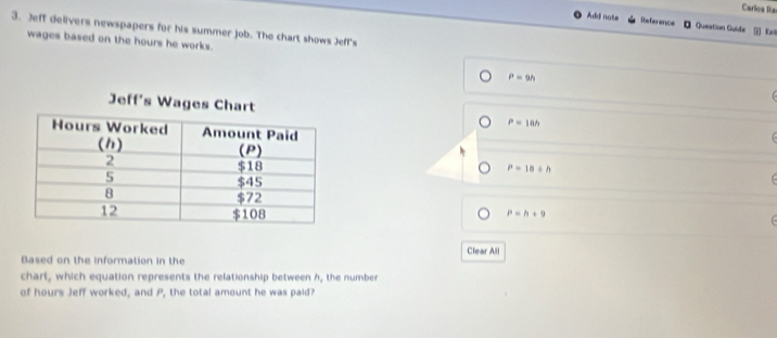 Carlos Ría
Add note Reference Question Guide []] Rel
3. Jeff delivers newspapers for his summer job. The chart shows Jeff's
wages based on the hours he works.
P=9h
P=18h C
P=18+h
P=h+9
Based on the information in the Clear All
chart, which equation represents the relationship between h, the number
of hours Jeff worked, and P, the total amount he was paid?