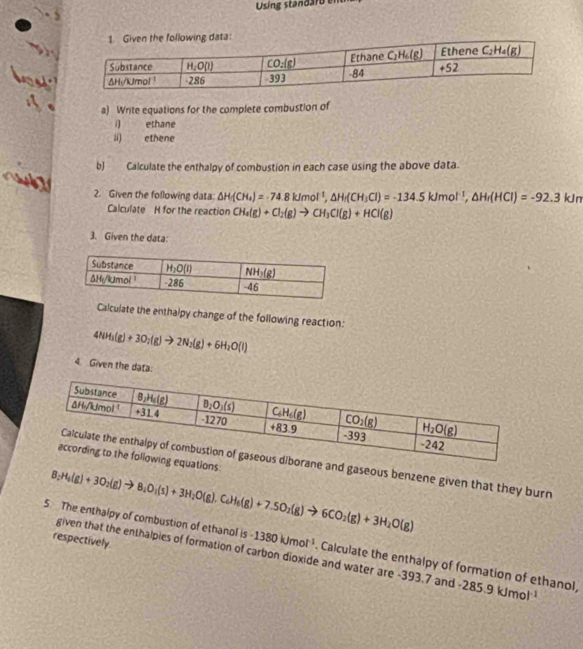 Using standaro  e
a) Write equations for the complete combustion of
1 ethane
lí) ethene
b) Calculate the enthalpy of combustion in each case using the above data.
aut
2. Given the following data: △ H_f(CH_4)=74.8kJmol^(-1),△ H_f(CH_3Cl)=-134.5kJmol^(-1),△ H_f(HCl)=-92.3kJm
Calculate H for the reaction CH_4(g)+Cl_2(g)to CH_3Cl(g)+HCl(g)
3. Given the data:
Calculate the enthalpy change of the following reaction:
4NH_3(g)+3O_2(g)to 2N_2(g)+6H_2O(l)
4. Given the data:
ations:
ne and gaseous benzene given that they burn
B: _2H_6(g)+3O_2(g)to 8_2O_1(s)+3H_2O(g),C_6H_6(g)+7.5O_2(g)to 6CO_2(g)+3H_2O(g)
respectively.
5. The enthalpy of combustion of ethanol is -1380kJmol^(-1) Calculate the enthalpy of formation of ethanol,
given that the enthalpies of formation of carbon dioxide and water are -393,7 and -285.9kJmol^(-1)