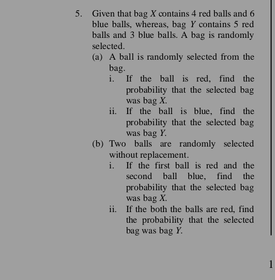 Given that bag X contains 4 red balls and 6
blue balls, whereas, bag Y contains 5 red 
balls and 3 blue balls. A bag is randomly 
selected. 
(a) A ball is randomly selected from the 
bag. 
i. If the ball is red, find the 
probability that the selected bag 
was bag X. 
ii. If the ball is blue, find the 
probability that the selected bag 
was bag Y. 
(b) Two balls are randomly selected 
without replacement. 
i. If the first ball is red and the 
second ball blue， find the 
probability that the selected bag 
was bag X. 
ii. If the both the balls are red, find 
the probability that the selected 
bag was bag Y. 
1