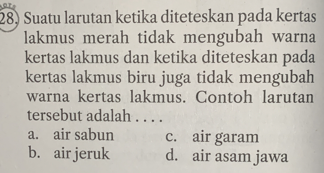 are
28) Suatu larutan ketika diteteskan pada kertas
lakmus merah tidak mengubah warna
kertas lakmus dan ketika diteteskan pada
kertas lakmus biru juga tidak mengubah
warna kertas lakmus. Contoh larutan
tersebut adalah . . . .
a. air sabun c. air garam
b. air jeruk d. air asam jawa